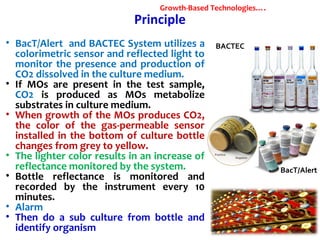 Principle
• BacT/Alert and BACTEC System utilizes a
colorimetric sensor and reflected light to
monitor the presence and production of
CO2 dissolved in the culture medium.
• If MOs are present in the test sample,
CO2 is produced as MOs metabolize
substrates in culture medium.
• When growth of the MOs produces CO2,
the color of the gas-permeable sensor
installed in the bottom of culture bottle
changes from grey to yellow.
• The lighter color results in an increase of
reflectance monitored by the system.
• Bottle reflectance is monitored and
recorded by the instrument every 10
minutes.
• Alarm
• Then do a sub culture from bottle and
identify organism
BACTEC
BacT/Alert
Growth-Based Technologies….
 