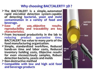 Why choosing BACT/ALERT® 3D ?
The BACT/ALERT is a simple, automated
rapid microbial detection system capable
of detecting bacterial, yeast and mold
contamination in a variety of food and
beverage.
Ease of use, objective results,
reproducibility and traceability are key
characteristics.
From increased productivity in the lab to
reducing product quarantine time,
BACT/ALERT has value to many parts of the
food manufacturing organization.
Simple, standardized workflow, Reduced
hands-on time and labor costs, Reduced
inventory holding costs, Objective results
for even viscous/cloudy samples, Robust
detection bacteria, yeasts and molds
Non-destructive method
Compatible with low and high acid food
and beverage products
 