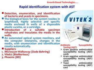 Rapid identification system with AST
 Detection, enumeration, and identification
of bacteria and yeasts in specimens.
 The biological basis for the system resides in
lyophilized, highly selective and specific
media enclosed in wells of a disposable
plastic curette, or a cartridge.
 Introduction of a suitable specimen
rehydrates and inoculates the media in the
wells.
 An automated optical system monitors, and
the computer interprets, changes in the
media, with enumeration and identification
results automatically.
 Suppliers
1. Microscan Walkaway (Dade Behring)
2. Vitek2 (BioMerieux)
3. Phoenix (BD)
Growth-Based Technologies….
Antibiotic Susceptibility
Testing (AST)
 Gram positive antimicrobial
susceptibility testing (AST)
cards
 Gram negative antimicrobial
susceptibility testing (AST)
cards
 Yeast antimicrobial
susceptibility testing (AST)
card
 