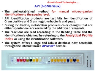 API (bioMérieux)
• The well-established method for manual microorganism
identification to the species level.
• API identification products are test kits for identification of
Gram positive and Gram negative bacteria and yeast.
• During incubation, metabolism produces color changes that are
either spontaneous or revealed by the addition of reagents.
• The reactions are read according to the Reading Table and the
identification is obtained by referring to the Analytical Profile
Index or using the identification software.
• The system offers a large and robust database now accessible
through the Internet-based APIWEB™ service.
Growth-Based Technologies….
 