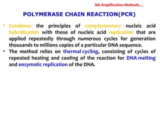 POLYMERASE CHAIN REACTION(PCR)
• Combines the principles of complementary nucleic acid
hybridization with those of nucleic acid replication that are
applied repeatedly through numerous cycles for generation
thousands to millions copies of a particular DNA sequence.
• The method relies on thermal cycling, consisting of cycles of
repeated heating and cooling of the reaction for DNA melting
and enzymatic replication of the DNA.
NA Amplification Methods….
 