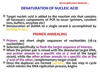 DENATURATION OF NUCLEIC ACID
 Target nucleic acid is added to the reaction mix that contains
all necessary components of PCR to occur (primers, covalent
ions, buffers, enzymes etc)
 Denaturation of dsDNA to a single strand is accomplished by
heating to 94 C.
 Primers are short single sequences of nucleotides (18-24
nucleotides)
 Selected specifically to flank the target sequence of interest.
 When the primer pair is mixed with the denatured target DNA,
one primer anneals to a specific site at 3’ end of the target
strand, while the other primer anneals to a specific site at the
3’ end of the other, complementary target strand
 Once the duplexes are formed (40-60c), the last step in cycle
which mimics the DNA replication process, begins
PRIMER ANNEALING
NA Amplification Methods….
 