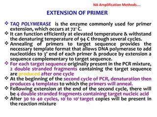  TAQ POLYMERASE is the enzyme commonly used for primer
extension, which occurs at 720
C.
 It can function efficiently at elevated temperature & withstand
the denaturing temperature of 94 C through several cycles.
 Annealing of primers to target sequence provides the
necessary template format that allows DNA polymerase to add
nucleotides to 3’ end of each primer & produce by extension a
sequence complementary to target sequence.
 For each target sequence originally present in the PCR mixture,
2 double stranded fragments containing the target sequence
are produced after one cycle
 At the beginning of the second cycle of PCR, denaturation then
produces 4 templates to which the primers will anneal.
 Following extension at the end of the second cycle, there will
be 4 double stranded fragments containing target nucleic acid
 After 30 to 40 cycles, 107
to 108
target copies will be present in
the reaction mixture
EXTENSION OF PRIMER
NA Amplification Methods….
 