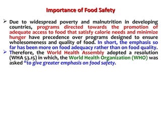 Importance of Food SafetyImportance of Food Safety
 Due to widespread poverty and malnutrition in developing
countries, programs directed towards the promotion of
adequate access to food that satisfy calorie needs and minimize
hunger have precedence over programs designed to ensure
wholesomeness and quality of food. In short, the emphasis so
far has been more on food adequacy rather than on food quality.
 Therefore, the World Health Assembly adopted a resolution
(WHA 53.15) in which, the World Health Organization (WHO) was
asked “to give greater emphasis on food safety.
 
