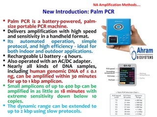 New Introduction: Palm PCR
 Palm PCR is a battery-powered, palm-
size portable PCR machine.
 Delivers amplification with high speed
and sensitivity in a handheld format.
 Its automated operation, simple
protocol, and high efficiency - ideal for
both indoor and outdoor applications.
 Rechargeable Li battery - 4 hours.
 Also operated with an AC/DC adapter.
 Nearly all kinds of DNA samples,
including human genomic DNA of ≤ 0.1
ng, can be amplified within 30 minutes
for up to 1 kbp amplicon.
 Small amplicons of up to 400 bp can be
amplified in as little as 18 minutes with
extreme sensitivity down below 10
copies.
 The dynamic range can be extended to
up to 2 kbp using slow protocols.
NA Amplification Methods….
 