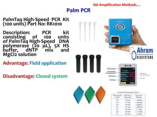 Palm PCR
PalmTaq High-Speed PCR Kit
(100 units) Part No: RK1010
Description: PCR kit
consisting of 100 units
of PalmTaq High-Speed DNA
polymerase (20 μL), 5X HS
buffer, dNTP mix and
MgCl2 solution
Advantage: Field application
Disadvantage: Closed system
NA Amplification Methods….
 