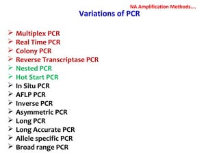 Variations of PCR
 Multiplex PCR
 Real Time PCR
 Colony PCR
 Reverse Transcriptase PCR
 Nested PCR
 Hot Start PCR
 In Situ PCR
 AFLP PCR
 Inverse PCR
 Asymmetric PCR
 Long PCR
 Long Accurate PCR
 Allele specific PCR
 Broad range PCR
NA Amplification Methods….
 