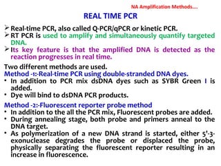 REAL TIME PCR
Real-time PCR, also called Q-PCR/qPCR or kinetic PCR.
RT PCR is used to amplify and simultaneously quantify targeted
DNA.
Its key feature is that the amplified DNA is detected as the
reaction progresses in real time.
Two different methods are used.
Method -1:-Real-time PCR using double-stranded DNA dyes.
• In addition to PCR mix dsDNA dyes such as SYBR Green I is
added.
• Dye will bind to dsDNA PCR products.
Method -2:-Fluorescent reporter probe method
• In addition to the all the PCR mix, Fluorescent probes are added.
• During annealing stage, both probe and primers anneal to the
DNA target.
• As polymerization of a new DNA strand is started, either 5'-3-
exonuclease degrades the probe or displaced the probe,
physically separating the fluorescent reporter resulting in an
increase in fluorescence.
NA Amplification Methods….
 