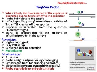  When intact, the fluorescence of the reporter is
quenched due to its proximity to the quencher
 Probe hybridizes to the target
 dsDNA-specific 5'—>3' exonuclease activity of
Taq or Tth cleaves off the reporter
 Reporter is separated from the quencher.
Fluorescent signal
 Signal is proportional to the amount of
amplified product in the sample
Advantages
 Highly fluorogenic
 Easy PCR setup
 Sequence-specific detection
 Multiplexing
Disadvantages
 Expensive
 Probe design and positioning challenging
 Similar conditions for primers and probes
 Elevated background (Quenching capacity)
 Probe degraded: no end-point analysis
TaqMan Probe
NA Amplification Methods….
 