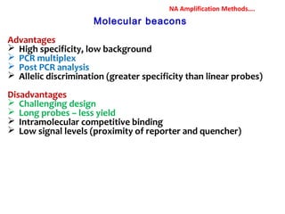Molecular beacons
Advantages
 High specificity, low background
 PCR multiplex
 Post PCR analysis
 Allelic discrimination (greater specificity than linear probes)
Disadvantages
 Challenging design
 Long probes – less yield
 Intramolecular competitive binding
 Low signal levels (proximity of reporter and quencher)
NA Amplification Methods….
 