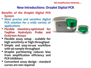 New Introductions: Droplet Digital PCR
Benefits of the Droplet Digital PCR
System
 Most precise and sensitive digital
PCR solution for a wide variety of
applications
 Flexible chemistry-optimized for
TaqMan Hydrolysis Probe and
EvaGreen Assays
 Flexible assay setup - scalable for
high sensitivity or high throughput
 Simple and easy-to-use workflow
with 96-sample throughput
 Droplet partitioning reduces bias
from amplification efficiency and
PCR inhibitors
 Convenient assay design - standard
curves are not required
NA Amplification Methods….
 