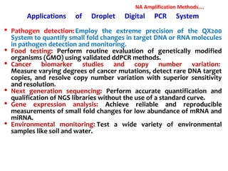 Applications of Droplet Digital PCR System
 Pathogen detection:Employ the extreme precision of the QX200
System to quantify small fold changes in target DNA or RNA molecules
in pathogen detection and monitoring.
 Food testing: Perform routine evaluation of genetically modified
organisms (GMO) using validated ddPCR methods.
 Cancer biomarker studies and copy number variation:
Measure varying degrees of cancer mutations, detect rare DNA target
copies, and resolve copy number variation with superior sensitivity
and resolution.
 Next generation sequencing: Perform accurate quantification and
qualification of NGS libraries without the use of a standard curve.
 Gene expression analysis: Achieve reliable and reproducible
measurements of small fold changes for low abundance of mRNA and
miRNA.
 Environmental monitoring: Test a wide variety of environmental
samples like soil and water.
NA Amplification Methods….
 
