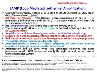 LAMP (Loop Mediated Isothermal Amplification)
 Originally reported by Notomi et al in 2000 of EIKEN Chemical Co. Ltd., Japan
(http://www.eiken.co.jp/en/)
 Bst DNA Polymerase: from Bacillus stearothermophilus. It has 5´ 3´→
polymerase and double-strand specific 5´ 3´ exonuclease activity, but lacks→
3´ 5´ exonuclease activity→
 Bst DNA polymerase with strand displacement activity at 65 .℃
 The whole amplification to 109
– 1010
copies is finished within 15 to 60 min at
65 , isothermally℃
 Amplification and detection of gene can be completed in a single step
 No need for a step to denature double stranded into a single stranded form
 Reduced total cost- not require special reagents or sophisticated equipments
 The amplification efficiency is extremely high
 Amplified products have a structure consisting of alternately inverted
repeats of the target sequence on the same strand
 Amplification can be done with RNA templates following the same
procedure as with DNA templates, simply through the addition of reverse
transcriptase (RT-LAMP)
NA Amplification Methods….
 