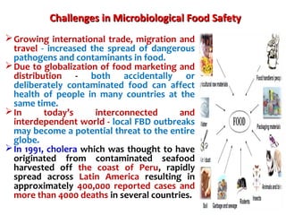 Challenges inChallenges in Microbiological Food SafetyMicrobiological Food Safety
Growing international trade, migration and
travel - increased the spread of dangerous
pathogens and contaminants in food.
Due to globalization of food marketing and
distribution - both accidentally or
deliberately contaminated food can affect
health of people in many countries at the
same time.
In today’s interconnected and
interdependent world - local FBD outbreaks
may become a potential threat to the entire
globe.
In 1991, cholera which was thought to have
originated from contaminated seafood
harvested off the coast of Peru, rapidly
spread across Latin America resulting in
approximately 400,000 reported cases and
more than 4000 deaths in several countries.
 