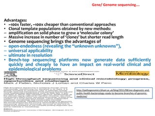 Advantages:
• ~100x faster, ~100x cheaper than conventional approaches
• Clonal template populations obtained by new methods:
– amplification on solid phase to grow a ‘molecular colony’
– Massive increase in number of ‘clones’ but shorter read length
• Genome sequencing brings the advantages of
– open-endedness (revealing the “unknown unknowns”),
– universal applicability
– ultimate in resolution
• Bench-top sequencing platforms now generate data sufficiently
quickly and cheaply to have an impact on real-world clinical and
epidemiological problems
http://pathogenomics.bham.ac.uk/blog/2011/08/are-diagnostic-and-
public-health-bacteriology-ready-to-become-branches-of-genomic-
medicine/
Gene/ Genome sequencing….
 
