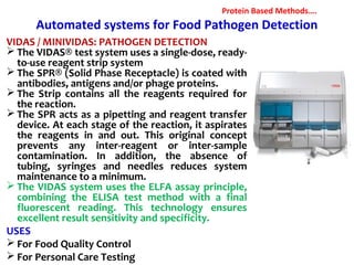 Automated systems for Food Pathogen Detection
VIDAS / MINIVIDAS: PATHOGEN DETECTION
 The VIDAS® test system uses a single-dose, ready-
to-use reagent strip system
 The SPR® (Solid Phase Receptacle) is coated with
antibodies, antigens and/or phage proteins.
 The Strip contains all the reagents required for
the reaction.
 The SPR acts as a pipetting and reagent transfer
device. At each stage of the reaction, it aspirates
the reagents in and out. This original concept
prevents any inter-reagent or inter-sample
contamination. In addition, the absence of
tubing, syringes and needles reduces system
maintenance to a minimum.
 The VIDAS system uses the ELFA assay principle,
combining the ELISA test method with a final
fluorescent reading. This technology ensures
excellent result sensitivity and specificity.
USES
 For Food Quality Control
 For Personal Care Testing
Protein Based Methods….
 