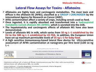 Lateral Flow Assays for Toxins - Aflatoxins
 Aflatoxins are highly toxic and carcinogenic metabolites. The most toxic and
diffuse is the aflatoxin B1 (AFB1), classified as a GROUP I CARCINOGEN by the
International Agency for Research on Cancer (IARC).
 AFB1 contamination affect a variety of crops, including cereals used as feed.
 Once ingested, it is rapidly absorbed and transformed into a hydroxylated
metabolite named aflatoxin M1 (AFM1), which is secreted into the milk.
 The hepatotoxicity and carcinogenic effects of aflatoxin M1 have also been
demonstrated.
 Levels of aflatoxin M1 in milk, which varies from 50 ng L−1 established by the
EU to the 500 ng L−1 established by US FDA. In addition, the European Union
have set up maximum permissible levels of 25 ng L−1 for baby food.
 A high sensitive immunoassay-based lateral flow device for Ultra-sensitive
assessment of AFM1 contamination at nanograms per litre level (LOD 20 ng
L−1
Molecular Methods….
 