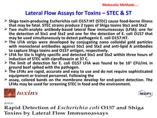  Shiga toxin-producing Escherichia coli O157:H7 (STEC) cause food-borne illness
that may be fatal. STEC strains produce 2 types of Shiga toxins Stx1 and Stx2
 Two multi-analyte antibody-based lateral flow immunoassays (LFIA); one for
the detection of Stx1 and Stx2 and one for the detection of E. coli O157 that
may be used simultaneously to detect pathogenic E. coli O157:H7.
 The LFIA strips were developed by conjugating nano colloidal gold particles
with monoclonal antibodies against Stx1 and Stx2 and anti-lipid A antibodies
to capture Shiga toxins and O157 antigen, respectively.
 LFIA for Stx is highly specific and detected Stx1 and Stx2 within three hours of
induction of STEC with ciprofloxacin at 37 C.
 The limit of detection for E. coli O157 LFIA was found to be 105
CFU/mL in
ground beef spiked with the pathogen.
 The LFIAs are rapid, accurate and easy to use and do not require sophisticated
equipment or trained personnel. Following the
 assay, colored bands on the membrane develop for end-point detection. The
LFIAs may be used for screening STEC in food and the environment.
Molecular Methods….
Lateral Flow Assays for Toxins – STEC & ST
 