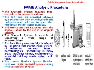 FAME Analysis Procedure
 The Sherlock System requires that
bacteria to be grown in culture.
 The fatty acids are extracted, followed
by derivatization with dilute hydrochloric
acid/methanol solution to give the
respective methyl esters (FAMEs).
 The FAMEs are then extracted from the
aqueous phase by the use of an organic
solvent.
 The Sherlock System is capable of
identifying a wide range of
microorganisms
 Sherlock library was carefully developed
by collecting well characterized strains
of reference cultures from
microbiologists specializing in many
areas, including: clinical, environmental,
industrial, drinking/ waste water, and
food.
 The current Sherlock System libraries
have over 1,500 bacterial species, along
with 200 species of yeast.
Cellular Component-Based Technologies…
 