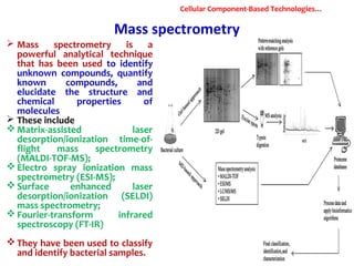 Mass spectrometry
 Mass spectrometry is a
powerful analytical technique
that has been used to identify
unknown compounds, quantify
known compounds, and
elucidate the structure and
chemical properties of
molecules
 These include
 Matrix-assisted laser
desorption/ionization time-of-
flight mass spectrometry
(MALDI-TOF-MS);
 Electro spray ionization mass
spectrometry (ESI-MS);
 Surface enhanced laser
desorption/ionization (SELDI)
mass spectrometry;
 Fourier-transform infrared
spectroscopy (FT-IR)
 They have been used to classify
and identify bacterial samples.
Cellular Component-Based Technologies…
 