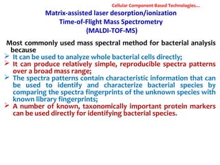 Matrix-assisted laser desorption/ionization
Time-of-Flight Mass Spectrometry
(MALDI-TOF-MS)
Most commonly used mass spectral method for bacterial analysis
because
 It can be used to analyze whole bacterial cells directly;
 It can produce relatively simple, reproducible spectra patterns
over a broad mass range;
 The spectra patterns contain characteristic information that can
be used to identify and characterize bacterial species by
comparing the spectra fingerprints of the unknown species with
known library fingerprints;
 A number of known, taxonomically important protein markers
can be used directly for identifying bacterial species.
Cellular Component-Based Technologies…
 