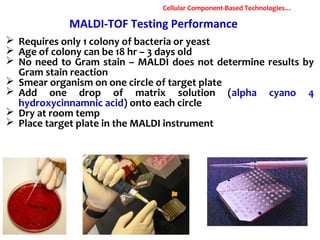 MALDI-TOF Testing Performance
 Requires only 1 colony of bacteria or yeast
 Age of colony can be 18 hr – 3 days old
 No need to Gram stain – MALDI does not determine results by
Gram stain reaction
 Smear organism on one circle of target plate
 Add one drop of matrix solution (alpha cyano 4
hydroxycinnamnic acid) onto each circle
 Dry at room temp
 Place target plate in the MALDI instrument
Cellular Component-Based Technologies…
 