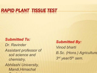 RAPID PLANT TISSUE TEST
Submitted To:
Dr. Ravinder
Assistant professor of
soil science and
chemistry,
Abhilashi University,
Mandi,Himachal
Submitted By:
Vinod bharti
B.Sc. (Hons.) Agriculture
3rd year/5th sem.
 