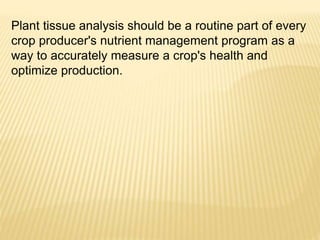 Plant tissue analysis should be a routine part of every
crop producer's nutrient management program as a
way to accurately measure a crop's health and
optimize production.
 