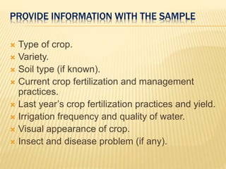 PROVIDE INFORMATION WITH THE SAMPLE
 Type of crop.
 Variety.
 Soil type (if known).
 Current crop fertilization and management
practices.
 Last year’s crop fertilization practices and yield.
 Irrigation frequency and quality of water.
 Visual appearance of crop.
 Insect and disease problem (if any).
 