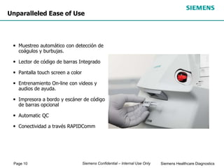 Page 10 Siemens Healthcare Diagnostics
Siemens Confidential – Internal Use Only
Unparalleled Ease of Use
• Muestreo automático con detección de
coágulos y burbujas.
• Lector de código de barras Integrado
• Pantalla touch screen a color
• Entrenamiento On-line con videos y
audios de ayuda.
• Impresora a bordo y escáner de código
de barras opcional
• Automatic QC
• Conectividad a través RAPIDComm
 