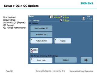 Page 101 Siemens Healthcare Diagnostics
Siemens Confidential – Internal Use Only
Setup > QC > QC Options
Unscheduled
Required QC
Automatic QC (Repeat)
QC Syringe
QC Range Methodology
 