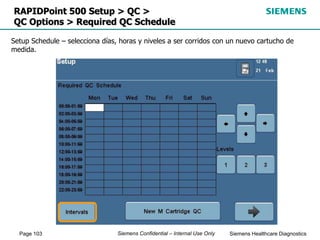 Page 103 Siemens Healthcare Diagnostics
Siemens Confidential – Internal Use Only
RAPIDPoint 500 Setup > QC >
QC Options > Required QC Schedule
Setup Schedule – selecciona días, horas y niveles a ser corridos con un nuevo cartucho de
medida.
 