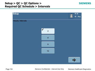 Page 104 Siemens Healthcare Diagnostics
Siemens Confidential – Internal Use Only
Setup > QC > QC Options >
Required QC Schedule > Intervals
 