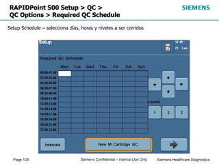 Page 105 Siemens Healthcare Diagnostics
Siemens Confidential – Internal Use Only
RAPIDPoint 500 Setup > QC >
QC Options > Required QC Schedule
Setup Schedule – selecciona días, horas y niveles a ser corridos
 
