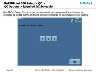 Page 106 Siemens Healthcare Diagnostics
Siemens Confidential – Internal Use Only
RAPIDPoint 500 Setup > QC >
QC Options > Required QC Schedule
New M-Cart Setup. Puede programar para que el sistema automáticamente corra los
controles de calidad cuando un nuevo cartucho de medida ha sido instalado en el sistema.
 
