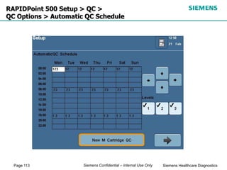 Page 113 Siemens Healthcare Diagnostics
Siemens Confidential – Internal Use Only
RAPIDPoint 500 Setup > QC >
QC Options > Automatic QC Schedule
 