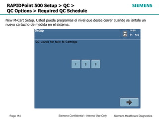 Page 114 Siemens Healthcare Diagnostics
Siemens Confidential – Internal Use Only
RAPIDPoint 500 Setup > QC >
QC Options > Required QC Schedule
New M-Cart Setup. Usted puede programas el nivel que desee correr cuando se isntale un
nuevo cartucho de medida en el sistema.
 