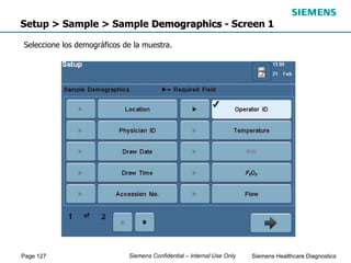 Page 127 Siemens Healthcare Diagnostics
Siemens Confidential – Internal Use Only
Setup > Sample > Sample Demographics - Screen 1
Seleccione los demográficos de la muestra.
 