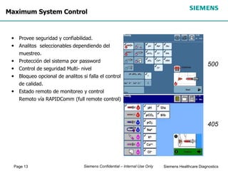 Page 13 Siemens Healthcare Diagnostics
Siemens Confidential – Internal Use Only
Maximum System Control
• Provee seguridad y confiabilidad.
• Analitos seleccionables dependiendo del
muestreo.
• Protección del sistema por password
• Control de seguridad Multi- nivel
• Bloqueo opcional de analitos si falla el control
de calidad.
• Estado remoto de monitoreo y control
Remoto vía RAPIDComm (full remote control)
500
405
 