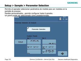 Page 130 Siemens Healthcare Diagnostics
Siemens Confidential – Internal Use Only
Setup > Sample > Parameter Selection
Permite al operador seleccionar parámetros de medida para ser medidos en la
pantalla de proceso.
Paneles personalizados , permite configurar hasta 6 paneles.
Un panel puede ser seleccionado como predeterminado.
 