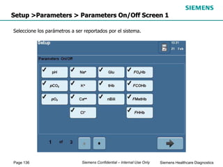 Page 136 Siemens Healthcare Diagnostics
Siemens Confidential – Internal Use Only
Setup >Parameters > Parameters On/Off Screen 1
Seleccione los parámetros a ser reportados por el sistema.
 