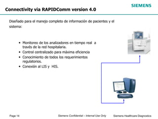 Page 14 Siemens Healthcare Diagnostics
Siemens Confidential – Internal Use Only
Connectivity via RAPIDComm version 4.0
Diseñado para el manejo completo de información de pacientes y el
sistema:
• Monitoreo de los analizadores en tiempo real a
través de la red hospitalaria.
• Control centralizado para máxima eficiencia
• Conocimiento de todos los requerimientos
regulatorios.
• Conexión al LIS y HIS.
 