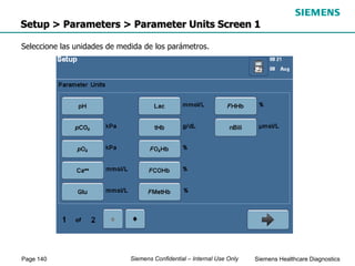 Page 140 Siemens Healthcare Diagnostics
Siemens Confidential – Internal Use Only
Setup > Parameters > Parameter Units Screen 1
Seleccione las unidades de medida de los parámetros.
 