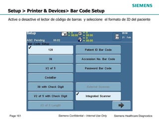 Page 161 Siemens Healthcare Diagnostics
Siemens Confidential – Internal Use Only
Setup > Printer & Devices> Bar Code Setup
Active o desactive el lector de código de barras y seleccione el formato de ID del paciente
 