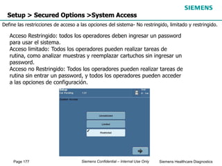 Page 177 Siemens Healthcare Diagnostics
Siemens Confidential – Internal Use Only
Setup > Secured Options >System Access
Define las restricciones de acceso a las opciones del sistema- No restringido, limitado y restringido.
Acceso Restringido: todos los operadores deben ingresar un password
para usar el sistema.
Acceso limitado: Todos los operadores pueden realizar tareas de
rutina, como analizar muestras y reemplazar cartuchos sin ingresar un
password.
Acceso no Restringido: Todos los operadores pueden realizar tareas de
rutina sin entrar un password, y todos los operadores pueden acceder
a las opciones de configuración.
 