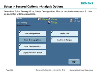 Page 184 Siemens Healthcare Diagnostics
Siemens Confidential – Internal Use Only
Setup > Secured Options >Analysis Options
Seleccione Editar Demográficos, Salvar Demográficos, Mostrar resultados con marca ?, Lista
de pacientes y Rangos analíticos.
 