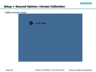 Page 188 Siemens Healthcare Diagnostics
Siemens Confidential – Internal Use Only
Setup > Secured Options >Screen Calibration
Calibre el touch screen
 