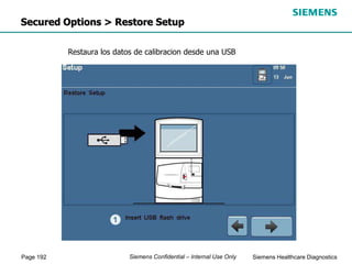 Page 192 Siemens Healthcare Diagnostics
Siemens Confidential – Internal Use Only
Secured Options > Restore Setup
Restaura los datos de calibracion desde una USB
 