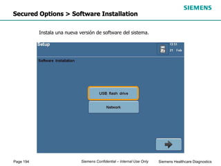 Page 194 Siemens Healthcare Diagnostics
Siemens Confidential – Internal Use Only
Secured Options > Software Installation
Instala una nueva versión de software del sistema.
 