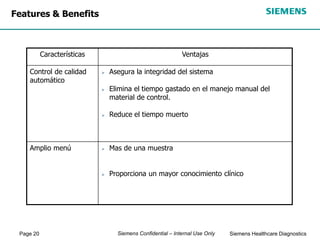 Page 20 Siemens Healthcare Diagnostics
Siemens Confidential – Internal Use Only
 Mas de una muestra
 Proporciona un mayor conocimiento clínico
Amplio menú
Ventajas
Características
 Asegura la integridad del sistema
 Elimina el tiempo gastado en el manejo manual del
material de control.
 Reduce el tiempo muerto
Control de calidad
automático
Features & Benefits
 
